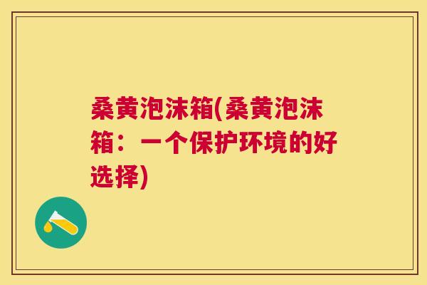 桑黄泡沫箱(桑黄泡沫箱：一个保护环境的好选择)