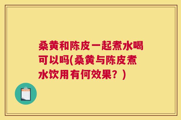 桑黄和陈皮一起煮水喝可以吗(桑黄与陈皮煮水饮用有何效果？)