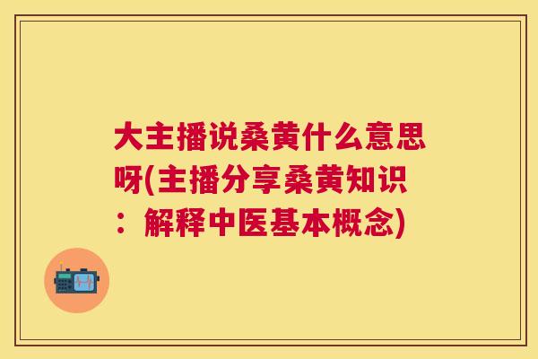 大主播说桑黄什么意思呀(主播分享桑黄知识：解释中医基本概念)