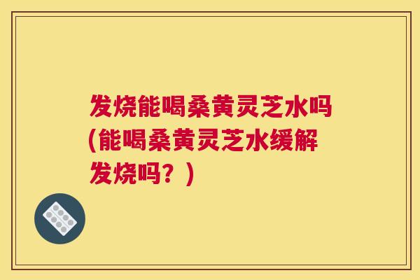 发烧能喝桑黄灵芝水吗(能喝桑黄灵芝水缓解发烧吗？)