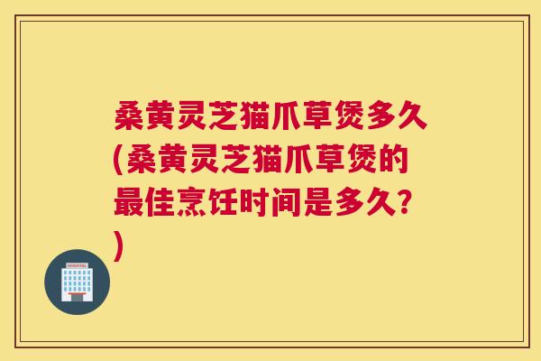 桑黄灵芝猫爪草煲多久(桑黄灵芝猫爪草煲的佳烹饪时间是多久？)