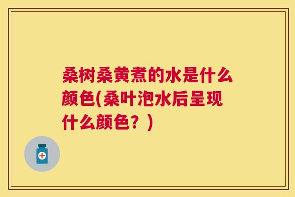 桑树桑黄煮的水是什么颜色(桑叶泡水后呈现什么颜色？)