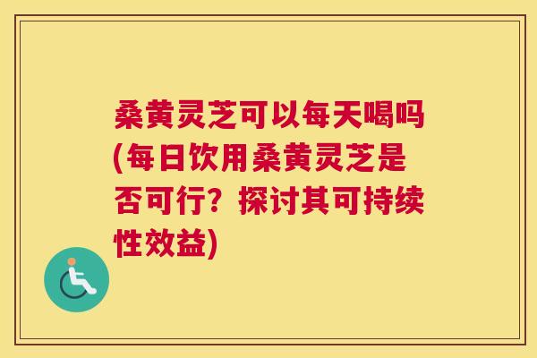 桑黄灵芝可以每天喝吗(每日饮用桑黄灵芝是否可行？探讨其可持续性效益)