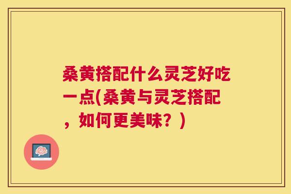桑黄搭配什么灵芝好吃一点(桑黄与灵芝搭配，如何更美味？)