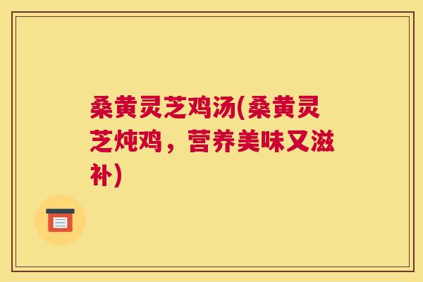 桑黄灵芝鸡汤(桑黄灵芝炖鸡，营养美味又滋补)