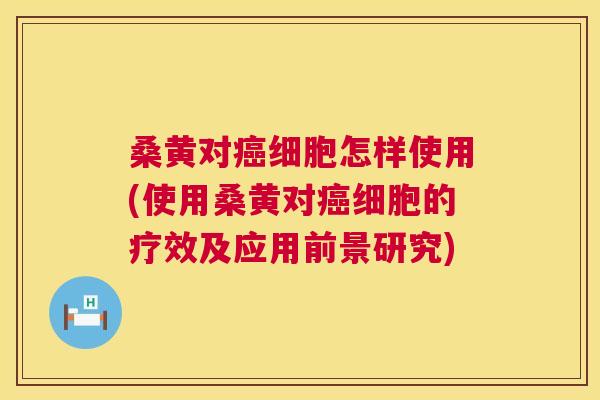 桑黄对细胞怎样使用(使用桑黄对细胞的疗效及应用前景研究)