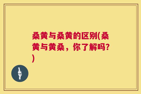桑黄与桑黄的区别(桑黄与黄桑，你了解吗？)