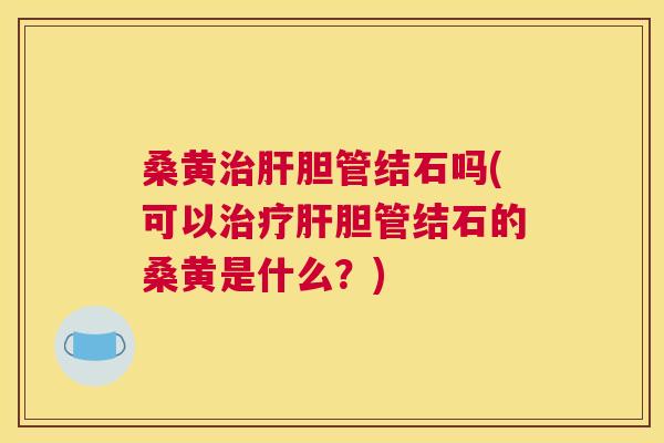 桑黄胆管结石吗(可以胆管结石的桑黄是什么？)
