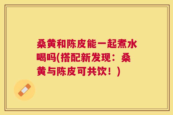 桑黄和陈皮能一起煮水喝吗(搭配新发现：桑黄与陈皮可共饮！)