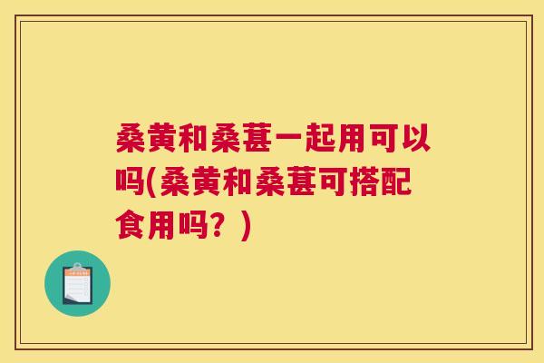 桑黄和桑葚一起用可以吗(桑黄和桑葚可搭配食用吗？)