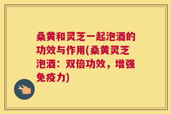 桑黄和灵芝一起泡酒的功效与作用(桑黄灵芝泡酒：双倍功效，增强力)