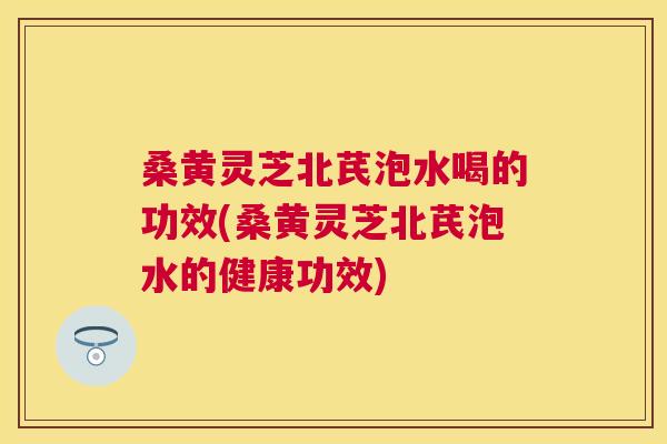 桑黄灵芝北芪泡水喝的功效(桑黄灵芝北芪泡水的健康功效)