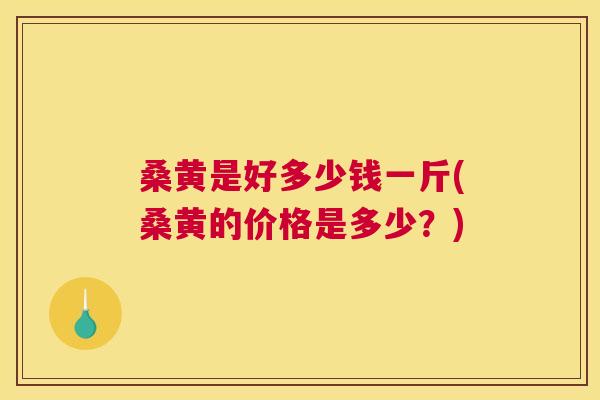 桑黄是好多少钱一斤(桑黄的价格是多少？)