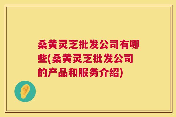 桑黄灵芝批发公司有哪些(桑黄灵芝批发公司的产品和服务介绍)