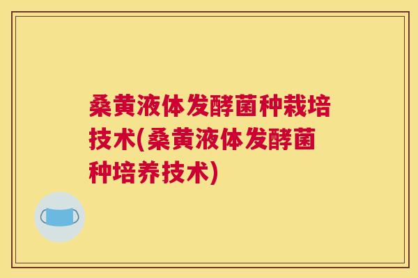 桑黄液体发酵菌种栽培技术(桑黄液体发酵菌种培养技术)