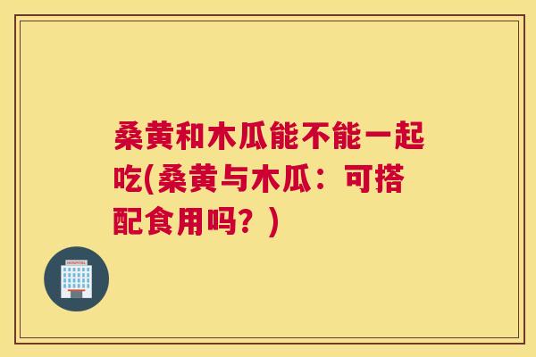桑黄和木瓜能不能一起吃(桑黄与木瓜：可搭配食用吗？)