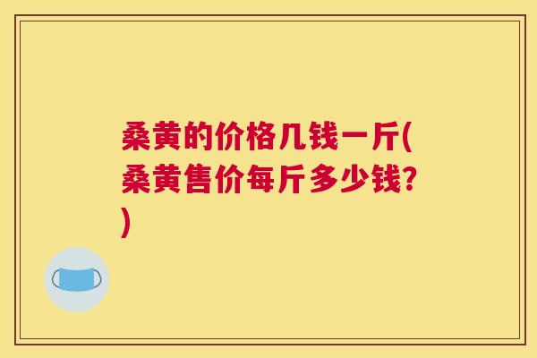 桑黄的价格几钱一斤(桑黄售价每斤多少钱？)