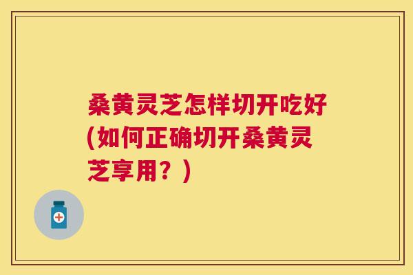 桑黄灵芝怎样切开吃好(如何正确切开桑黄灵芝享用？)