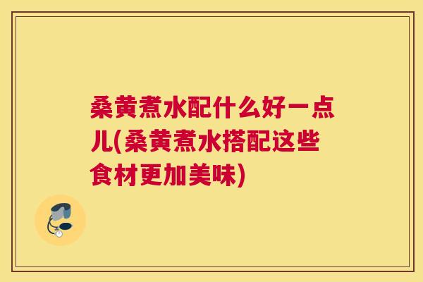 桑黄煮水配什么好一点儿(桑黄煮水搭配这些食材更加美味)
