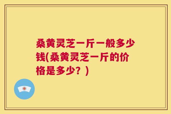 桑黄灵芝一斤一般多少钱(桑黄灵芝一斤的价格是多少？)