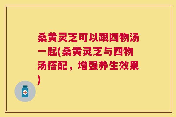 桑黄灵芝可以跟四物汤一起(桑黄灵芝与四物汤搭配，增强养生效果)