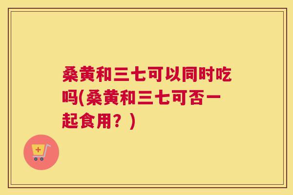 桑黄和三七可以同时吃吗(桑黄和三七可否一起食用？)