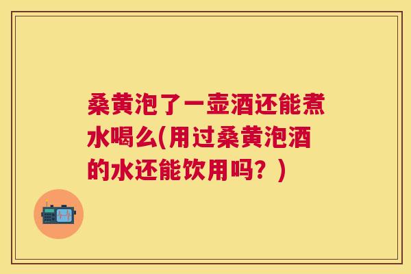 桑黄泡了一壶酒还能煮水喝么(用过桑黄泡酒的水还能饮用吗？)