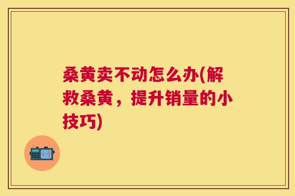 桑黄卖不动怎么办(解救桑黄，提升销量的小技巧)