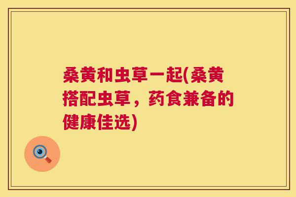 桑黄和虫草一起(桑黄搭配虫草，药食兼备的健康佳选)