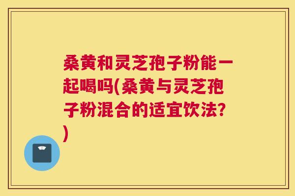 桑黄和灵芝孢子粉能一起喝吗(桑黄与灵芝孢子粉混合的适宜饮法？)