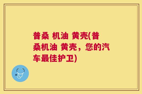 普桑 机油 黄壳(普桑机油 黄壳，您的汽车佳护卫)
