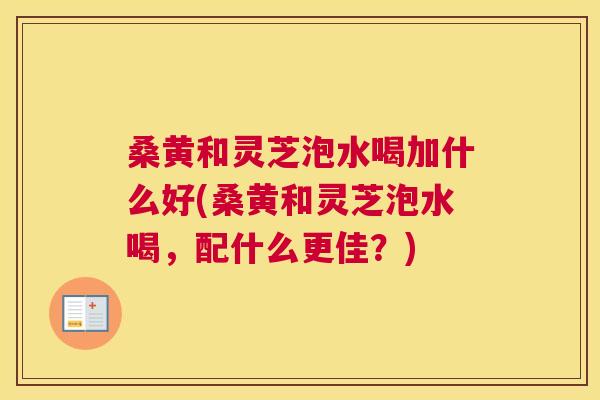 桑黄和灵芝泡水喝加什么好(桑黄和灵芝泡水喝，配什么更佳？)