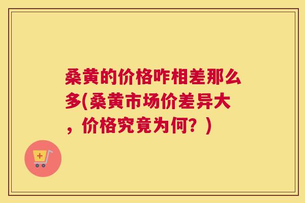 桑黄的价格咋相差那么多(桑黄市场价差异大，价格究竟为何？)