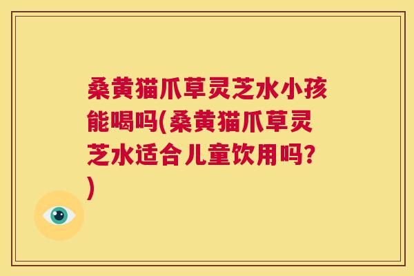 桑黄猫爪草灵芝水小孩能喝吗(桑黄猫爪草灵芝水适合儿童饮用吗？)