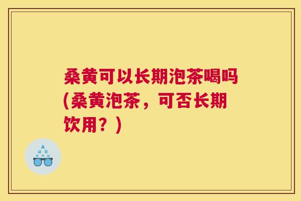 桑黄可以长期泡茶喝吗(桑黄泡茶，可否长期饮用？)