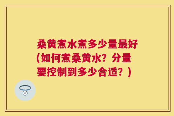 桑黄煮水煮多少量好(如何煮桑黄水？分量要控制到多少合适？)