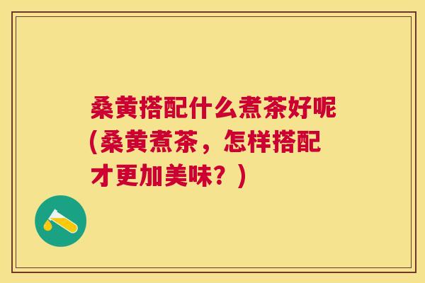 桑黄搭配什么煮茶好呢(桑黄煮茶，怎样搭配才更加美味？)