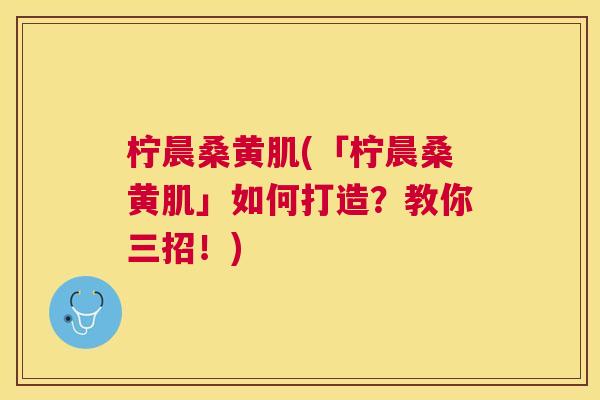 柠晨桑黄肌(「柠晨桑黄肌」如何打造？教你三招！)