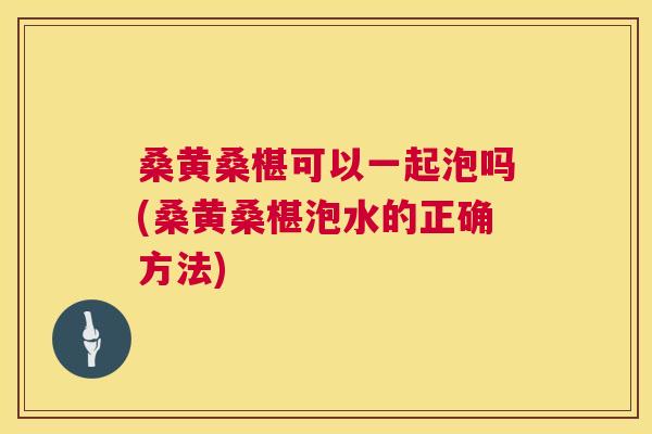 桑黄桑椹可以一起泡吗(桑黄桑椹泡水的正确方法)