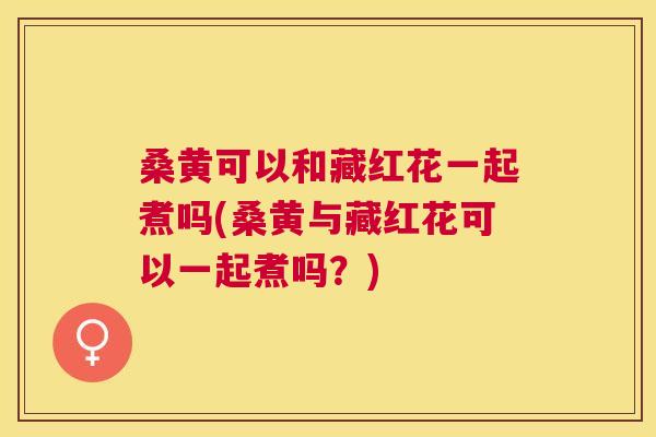 桑黄可以和藏红花一起煮吗(桑黄与藏红花可以一起煮吗？)