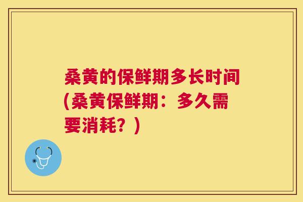 桑黄的保鲜期多长时间(桑黄保鲜期：多久需要消耗？)