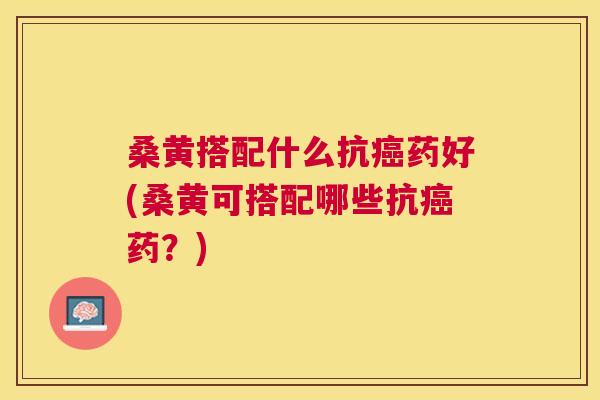 桑黄搭配什么抗药好(桑黄可搭配哪些抗药？)