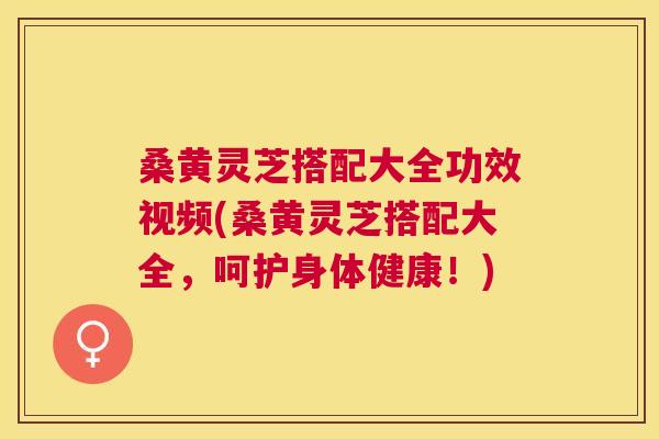 桑黄灵芝搭配大全功效视频(桑黄灵芝搭配大全，呵护身体健康！)
