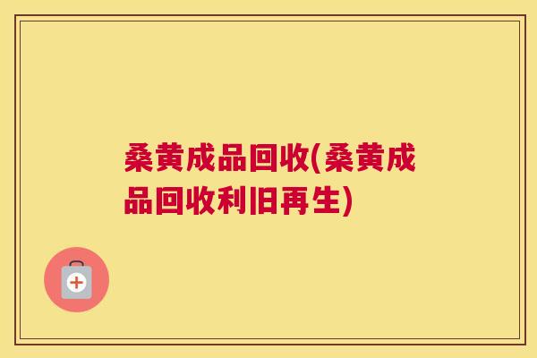 桑黄成品回收(桑黄成品回收利旧再生)