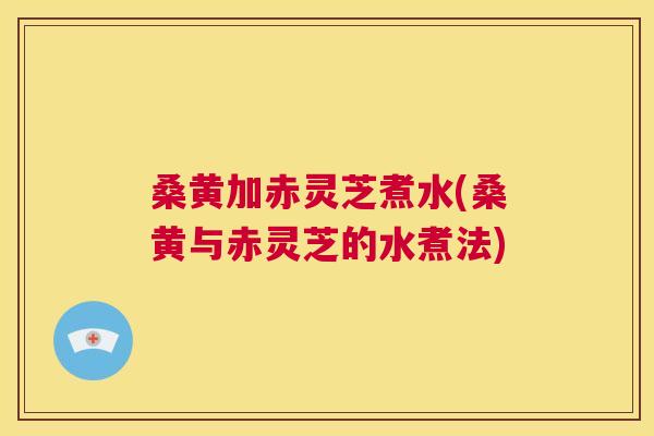 桑黄加赤灵芝煮水(桑黄与赤灵芝的水煮法)