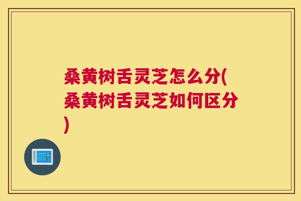桑黄树舌灵芝怎么分(桑黄树舌灵芝如何区分)