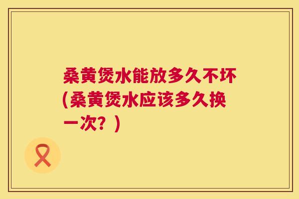 桑黄煲水能放多久不坏(桑黄煲水应该多久换一次？)
