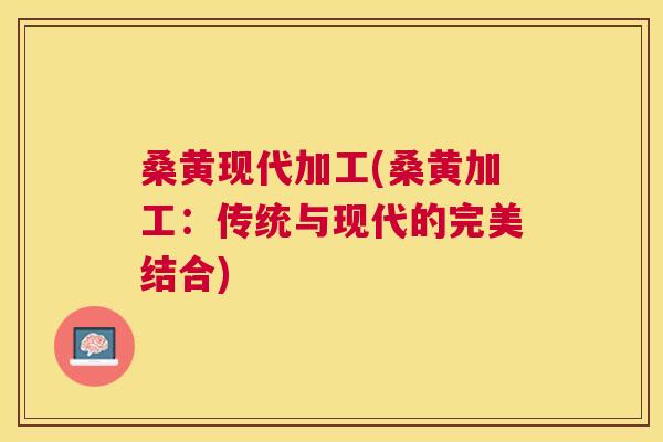 桑黄现代加工(桑黄加工：传统与现代的完美结合)