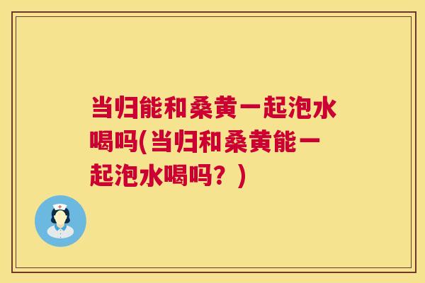 当归能和桑黄一起泡水喝吗(当归和桑黄能一起泡水喝吗？)