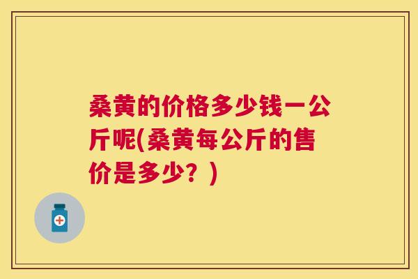 桑黄的价格多少钱一公斤呢(桑黄每公斤的售价是多少？)
